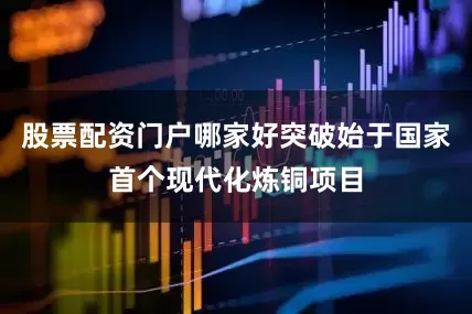 股票配资门户哪家好突破始于国家首个现代化炼铜项目