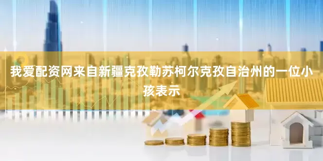 我爱配资网来自新疆克孜勒苏柯尔克孜自治州的一位小孩表示