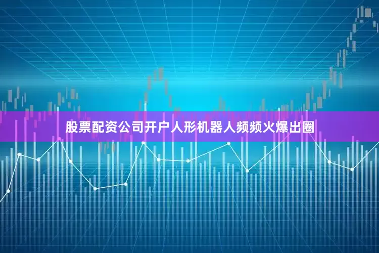 股票配资公司开户人形机器人频频火爆出圈