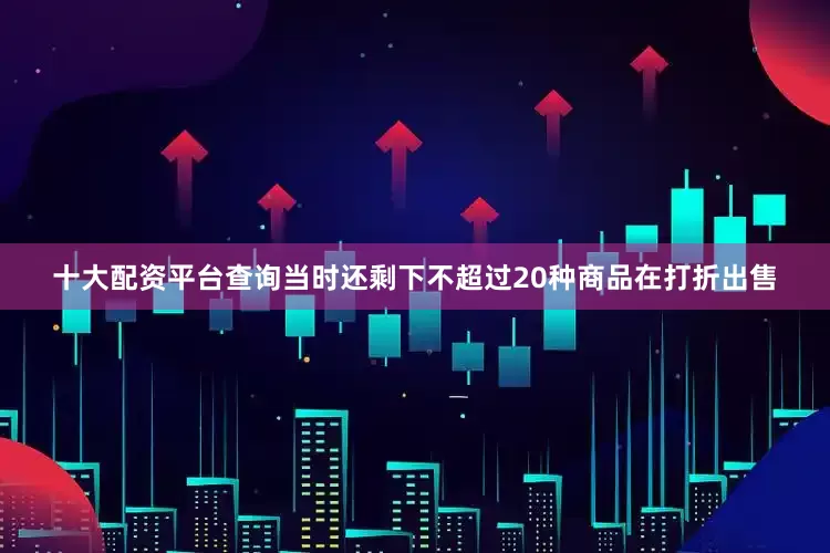 十大配资平台查询当时还剩下不超过20种商品在打折出售