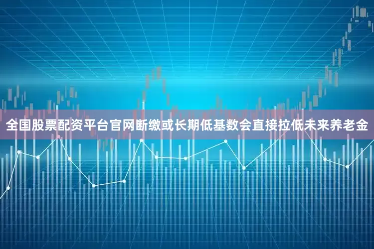 全国股票配资平台官网断缴或长期低基数会直接拉低未来养老金