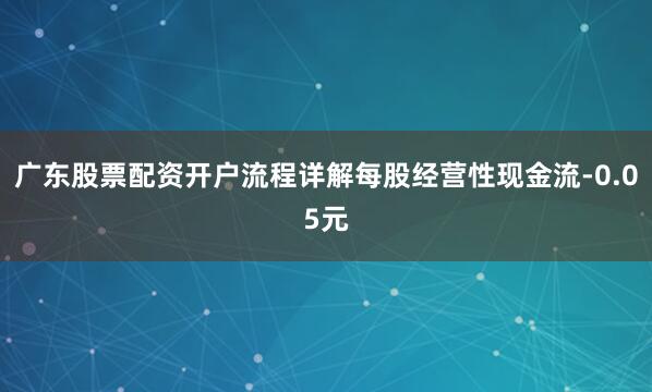 广东股票配资开户流程详解每股经营性现金流-0.05元